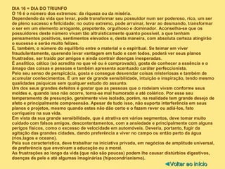 DIA 16 = DIA DO TRIUNFO O 16 é o número dos extremos: da riqueza ou da miséria.  Dependendo da vida que levar, pode transformar seu possuidor num ser poderoso, rico, um ser de pleno sucesso e felicidade; no outro extremo, pode arruinar, levar ao desmando, transformar o ser em um elemento arrogante, prepotente, orgulhoso e dominador. Aconselha-se que os possuidores deste número vivam tão altruisticamente quanto possível, a que tenham pensamentos positivos, sentimentos elevados e, desta maneira, com absoluta certeza atingirão o sucesso e serão muito felizes. É, também, o número do equilíbrio entre o material e o espiritual. Se teimar em viver fraudulentamente, querendo levar vantagem em tudo e com todos, poderá ver seus planos frustrados, ser traído por amigos e ainda contrair doenças inesperadas. É analítico, cético (só acredita no que vê ou é comprovado), gosta de conhecer a essência e o âmago das coisas e pessoas e também apresenta acentuado caráter perfeccionista. Pelo seu senso de perspicácia, gosta e consegue desvendar coisas misteriosas e também de acumular conhecimentos. É um ser de grande sensibilidade, intuição e inspiração, tendo mesmo qualidades psíquicas sem qualquer estudo do assunto. Um dos seus grandes defeitos é gostar que as pessoas que o rodeiam vivam conforme seus moldes e, quando isso não ocorre, torna-se mal humorado e até colérico. Por esse seu temperamento de presunção, geralmente vive isolado, porém, na realidade tem grande desejo de afeto e principalmente compreensão. Apesar de tudo isso, não suporta interferência em seus planos e projetos, mesmo quando estes não dão certo e o fazem rever ou adiá-los, fato corriqueiro na sua vida. Em vista da sua grande sensibilidade, que é atrativa em vários segmentos, deve tomar muito cuidado com falsos amigos, descontentamentos, com a ansiedade e principalmente com alguns perigos físicos, como o excesso de velocidade em automóveis. Deveria, portanto, fugir da agitação das grandes cidades, dando preferência a viver no campo ou então perto da água (rios,lagos e oceano). Pela sua característica, deve trabalhar na iniciativa privada, em negócios de amplitude universal, de preferência que envolvam a educação ou a moral. As frustrações ao longo da vida (que não são poucas) podem lhe causar distúrbios digestivos, doenças de pele e até algumas imaginárias (hipocondrianismo). ◄ Voltar ao início 