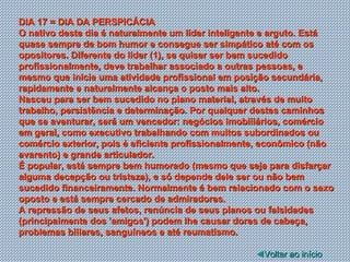 DIA 17 = DIA DA PERSPICÁCIA O nativo deste dia é naturalmente um líder inteligente e arguto. Está quase sempre de bom humor e consegue ser simpático até com os opositores. Diferente do líder (1), se quiser ser bem sucedido profissionalmente, deve trabalhar associado a outras pessoas, e mesmo que inicie uma atividade profissional em posição secundária, rapidamente e naturalmente alcança o posto mais alto. Nasceu para ser bem sucedido no plano material, através de muito trabalho, persistência e determinação. Por qualquer destes caminhos que se aventurar, será um vencedor: negócios imobiliários, comércio em geral, como executivo trabalhando com muitos subordinados ou comércio exterior, pois é eficiente profissionalmente, econômico (não avarento) e grande articulador. É popular, está sempre bem humorado (mesmo que seja para disfarçar alguma decepção ou tristeza), e só depende dele ser ou não bem sucedido financeiramente. Normalmente é bem relacionado com o sexo oposto e está sempre cercado de admiradores. A repressão de seus afetos, renúncia de seus planos ou falsidades (principalmente dos 'amigos') podem lhe causar dores de cabeça, problemas biliares, sanguíneos e até reumatismo.  ◄ Voltar ao início 