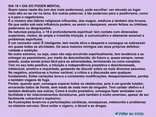 DIA 18 = DIA DO PODER MENTAL Quem nasce neste dia (um dos mais poderosos), pode escolher: ser elevado ao lugar mais alto ou se ver na lama. Em outras palavras, é tão poderoso para o positivismo, como o é para o negativismo.  É o número dos líderes religiosos influentes, dos magos, médiuns e também dos bruxos. Os que estão sob esta influência podem, se assim o desejarem, serem felizes ou infelizes, poderosos ou desgraçados. De natureza psíquica, o 18 é profundamente espiritual; tem contato com dimensões superiores, visões, de ampla e irrestrita intuição, é comunicativo e altamente sensível a problemas espirituais. É um vencedor nato! É inteligente, tem mente ativa e desperta e consegue se sobressair em quase todas as atividades. Os seus maiores inimigos são seus próprios defeitos: vaidade e ambição. No outro extremo, ou seja, caso não seja envolvido espiritualmente, tem tendência a se entregar ao pessimismo, por medo do desconhecido, do futuro e, quase sempre, nesse estado, acaba sendo presa fácil para as adversidades, terminando na ruína completa. Tem no seu lado positivo, a intuição e independência prestativa e desinteressada, intelectual, emotiva e requintada, gostando de discutir sobre os mais diversos assuntos. No negativo, acentua-se o humor variável, a crítica e a discussão sem qualquer fundamento. Estas variações leva-o a constantes modificações, desapontamentos, perdas e também viagens de fuga. Porém, quando quer, consegue superar todos os obstáculos, pois é um grande lutador, encarando todos de frente, sem medo de nada nem de ninguém. Tem caráter afetivo e é também dedicado aos outros. Como é muito prestativo, consegue fazer amizades com facilidade e ter relacionamentos duradouros, pois também é muito amoroso, apesar de ser facilmente vulnerável e explosivo. As frustrações levam-no a perturbações cardíacas, enxaquecas, melancolia e problemas no sistema nervoso. Deve evitar o cigarro, o álcool e as drogas. ◄ Voltar ao início 