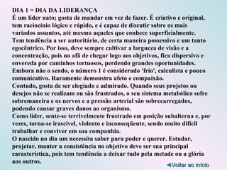 DIA 1 = DIA DA LIDERANÇA É um líder nato; gosta de mandar em vez de fazer. É criativo e original, tem raciocínio lógico e rápido, e é capaz de discutir sobre os mais variados assuntos, até mesmo aqueles que conhece superficialmente. Tem tendência a ser autoritário, de certa maneira possessivo e um tanto egocêntrico. Por isso, deve sempre cultivar a largueza de visão e a concentração, pois no afã de chegar logo aos objetivos, fica dispersivo e envereda por caminhos tortuosos, perdendo grandes oportunidades. Embora não o sendo, o número 1 é considerado 'frio', calculista e pouco comunicativo. Raramente demonstra afeto e compaixão. Contudo, gosta de ser elogiado e admirado. Quando seus projetos ou desejos não se realizam ou são frustrados, o seu sistema metabólico sofre sobremaneira e os nervos e a pressão arterial são sobrecarregados, podendo causar graves danos ao organismo. Como líder, sente-se terrivelmente frustrado em posição subalterna e, por vezes, torna-se irascível, violento e inconseqüente, sendo muito difícil trabalhar e conviver em sua companhia. O nascido no dia um necessita saber para poder e querer. Estudar, projetar, manter a consistência no objetivo deve ser sua principal característica, pois tem tendência a deixar tudo pela metade ou a glória aos outros. ◄ Voltar ao início 