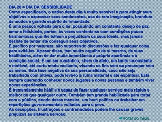 DIA 20 = DIA DA SENSIBILIDADE Como especificado, o nativo deste dia é muito sensível e para atingir seus objetivos e expressar seus sentimentos, usa de rara imaginação, brandura de modos e grande espírito de irmandade. É uma pessoa voltada para o lar, possuindo um constante desejo de paz, amor e felicidade, porém, às vezes contenta-se com condições pouco harmoniosas que lhe tolhem e prejudicam os seus ideais, mas jamais desiste de tentar até conseguir seus objetivos. É pacífico por natureza, não suportando discussões e faz qualquer coisa para evitá-las. Apesar disso, tem muito orgulho de si mesmo, de suas habilidades, além de dar muita importância à própria aparência e à condição social. É um ser romântico, cheio de afeto, um tanto inconstante e mutável, até certo modo vacilante, visando os fins sem se preocupar com os meios. Esta fase negativa da sua personalidade, caso não seja trabalhada com altivez, pode levá-lo à ruína material e até espiritual. Está sempre querendo conhecer novos lugares e novas pessoas e também viver novas experiências. É tremendamente hábil e é capaz de fazer qualquer serviço mais rápido e melhor do que qualquer outro. Também tem grande habilidade para tratar com o público, sendo dessa maneira, um bom político ou trabalhar em repartições governamentais voltadas para o povo. As decepções, frustrações e contrariedades podem lhe causar graves prejuízos ao sistema nervoso.  ◄ Voltar ao início 