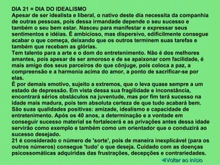 DIA 21 = DIA DO IDEALISMO Apesar de ser idealista e liberal, o nativo deste dia necessita da companhia de outras pessoas, pois dessa irmandade depende o seu sucesso e também o seu bem estar. Nasceu para manifestar e expressar seus sentimentos e idéias. É ambicioso, mas dispersivo, edificilmente consegue acabar o que começa, deixando que os outros terminem suas tarefas e também que recebam as glórias. Tem talento para a arte e o dom do entretenimento. Não é dos melhores amantes, pois apesar de ser amoroso e de se apaixonar com facilidade, é mais amigo dos seus parceiros do que cônjuge, pois coloca a paz, a compreensão e a harmonia acima do amor, a ponto de sacrificar-se por elas. É por demais emotivo, sujeito a extremos, que o leva quase sempre a um estado de depressão. Em vista dessa sua fragilidade e inconstância, encontrará sérios obstáculos na juventude, mas por fim terá sucesso na idade mais madura, pois tem absoluta certeza de que tudo acabará bem. São suas qualidades positivas: amizade, idealismo e capacidade de entretenimento. Após os 40 anos, a determinação e a vontade em conseguir sucesso material se fortalecerá e as privações antes dessa idade servirão como exemplo e também como um orientador que o conduzirá ao sucesso desejado. 21 é considerado o número de 'sorte', pois de maneira inexplicável (para os outros números) consegue 'tudo' o que deseja. Cuidado com as doenças psicossomáticas adquiridas das frustrações, decepções e contrariedades. ◄ Voltar ao início 