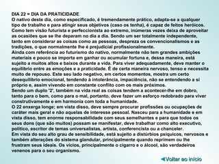 DIA 22 = DIA DA PRATICIDADE O nativo deste dia, como especificado, é tremendamente prático, adapta-se a qualquer tipo de trabalho e para atingir seus objetivos (caso os tenha), é capaz de feitos heróicos. Como tem visão futurista e perfeccionista ao extremo, inúmeras vezes deixa de aproveitar as ocasiões que se lhe deparam no dia a dia. Sendo um ser totalmente independente, tanto em considerar as coisas como as pessoas, despreza os convencionalismos e as tradições, o que normalmente lhe é prejudicial profissionalmente. Ainda com referência ao futurismo do nativo, normalmente não tem grandes ambições materiais e pouco se importa em ganhar ou acumular fortuna e, dessa maneira, está sujeito a muitos altos e baixos durante a vida. Para viver adequadamente, deve manter o equilíbrio entre as emoções e a praticidade. É de certa maneira nervoso, tenso e necessita muito de repouso. Este seu lado negativo, em certos momentos, mostra um certo desequilíbrio emocional, tendendo à intolerância, impaciência, não se entendendo a si próprio e, assim vivendo em constante conflito com os mais próximos. Sendo um duplo '2', também na vida real as coisas tendem a acontecer-lhe em dobro, tanto para o bem, como para o mal, portanto, deve fazer um esforço redobrado para viver construtivamente e em harmonia com toda a humanidade. O 22 enxerga longe; em vista disso, deve sempre procurar profissões ou ocupações de caráter mais geral e não aquelas de interesse pessoal. Nasceu para a humanidade e em vista disso, tem enorme responsabilidade com seus semelhantes e para que todos os seus dons (que são muitos) possam se manifestar, deve trabalhar como alto executivo, político, escritor de temas universalistas, artista, conferencista ou a chanceler. Em vista do seu alto grau de sensibilidade, está sujeito a distúrbios psíquicos, nervosos e também alterações do sistema glandular, principalmente quando reprimem ou lhe frustram seus ideais. Os vícios, principalmente o cigarro e o álcool, são verdadeiros venenos para o seu organismo. ◄ Voltar ao início 