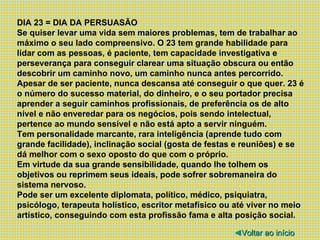 DIA 23 = DIA DA PERSUASÃO Se quiser levar uma vida sem maiores problemas, tem de trabalhar ao máximo o seu lado compreensivo. O 23 tem grande habilidade para lidar com as pessoas, é paciente, tem capacidade investigativa e perseverança para conseguir clarear uma situação obscura ou então descobrir um caminho novo, um caminho nunca antes percorrido. Apesar de ser paciente, nunca descansa até conseguir o que quer. 23 é o número do sucesso material, do dinheiro, e o seu portador precisa aprender a seguir caminhos profissionais, de preferência os de alto nível e não enveredar para os negócios, pois sendo intelectual, pertence ao mundo sensível e não está apto a servir ninguém. Tem personalidade marcante, rara inteligência (aprende tudo com grande facilidade), inclinação social (gosta de festas e reuniões) e se dá melhor com o sexo oposto do que com o próprio. Em virtude da sua grande sensibilidade, quando lhe tolhem os objetivos ou reprimem seus ideais, pode sofrer sobremaneira do sistema nervoso. Pode ser um excelente diplomata, político, médico, psiquiatra, psicólogo, terapeuta holístico, escritor metafísico ou até viver no meio artístico, conseguindo com esta profissão fama e alta posição social. ◄ Voltar ao início 