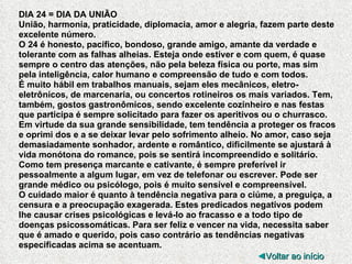 DIA 24 = DIA DA UNIÃO União, harmonia, praticidade, diplomacia, amor e alegria, fazem parte deste excelente número.  O 24 é honesto, pacífico, bondoso, grande amigo, amante da verdade e tolerante com as falhas alheias. Esteja onde estiver e com quem, é quase sempre o centro das atenções, não pela beleza física ou porte, mas sim pela inteligência, calor humano e compreensão de tudo e com todos. É muito hábil em trabalhos manuais, sejam eles mecânicos, eletro-eletrônicos, de marcenaria, ou concertos rotineiros os mais variados. Tem, também, gostos gastronômicos, sendo excelente cozinheiro e nas festas que participa é sempre solicitado para fazer os aperitivos ou o churrasco. Em virtude da sua grande sensibilidade, tem tendência a proteger os fracos e oprimi dos e a se deixar levar pelo sofrimento alheio. No amor, caso seja demasiadamente sonhador, ardente e romântico, dificilmente se ajustará à vida monótona do romance, pois se sentirá incompreendido e solitário. Como tem presença marcante e cativante, é sempre preferível ir pessoalmente a algum lugar, em vez de telefonar ou escrever. Pode ser grande médico ou psicólogo, pois é muito sensível e compreensível. O cuidado maior é quanto à tendência negativa para o ciúme, a preguiça, a censura e a preocupação exagerada. Estes predicados negativos podem lhe causar crises psicológicas e levá-lo ao fracasso e a todo tipo de doenças psicossomáticas. Para ser feliz e vencer na vida, necessita saber que é amado e querido, pois caso contrário as tendências negativas especificadas acima se acentuam. ◄ Voltar ao início 