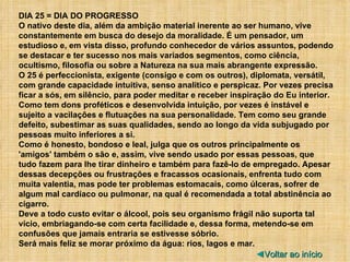 DIA 25 = DIA DO PROGRESSO O nativo deste dia, além da ambição material inerente ao ser humano, vive constantemente em busca do desejo da moralidade. É um pensador, um estudioso e, em vista disso, profundo conhecedor de vários assuntos, podendo se destacar e ter sucesso nos mais variados segmentos, como ciência, ocultismo, filosofia ou sobre a Natureza na sua mais abrangente expressão. O 25 é perfeccionista, exigente (consigo e com os outros), diplomata, versátil, com grande capacidade intuitiva, senso analítico e perspicaz. Por vezes precisa ficar a sós, em silêncio, para poder meditar e receber inspiração do Eu interior. Como tem dons proféticos e desenvolvida intuição, por vezes é instável e sujeito a vacilações e flutuações na sua personalidade. Tem como seu grande defeito, subestimar as suas qualidades, sendo ao longo da vida subjugado por pessoas muito inferiores a si. Como é honesto, bondoso e leal, julga que os outros principalmente os 'amigos' também o são e, assim, vive sendo usado por essas pessoas, que tudo fazem para lhe tirar dinheiro e também para fazê-lo de empregado. Apesar dessas decepções ou frustrações e fracassos ocasionais, enfrenta tudo com muita valentia, mas pode ter problemas estomacais, como úlceras, sofrer de algum mal cardíaco ou pulmonar, na qual é recomendada a total abstinência ao cigarro. Deve a todo custo evitar o álcool, pois seu organismo frágil não suporta tal vício, embriagando-se com certa facilidade e, dessa forma, metendo-se em confusões que jamais entraria se estivesse sóbrio. Será mais feliz se morar próximo da água: rios, lagos e mar. ◄ Voltar ao início 