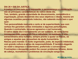 DIA 26 = DIA DA JUSTIÇA A justiça na sua mais pura expressão, a perseverança e a moderação são as principais características do nativo deste dia.  Tem, também, grande capacidade de discernimento, competência e organização, jamais desistindo dos seus objetivos e ideais, mesmo em algumas ocasiões parecendo indeciso, não sabendo muito bem o que quer. Tem personalidade marcante e certo ar de superioridade, que com certeza lhe garantem certas inimizades e algumas perturbações. Quando é contrariado, torna-se agressivo e mal humorado. O nativo deste dia é normalmente um ser solitário, de certa forma incompreendido, parecendo frio e calculista; na realidade, é uma extraordinária alma humana, sempre pronto a ajudar os fracos, os amigos e aqueles que necessitam de ajuda humanitária. Nasceu para mandar. É muito organizado, justo, de aspecto intelectual, com grande cultura e senso de responsabilidade. É também elegante no vestir e despreza o modernismo, preferindo o convencional. Frustrações e decepções podem lhe causar problemas biliares, dores de cabeça, reumatismo e problemas de circulação sanguínea. ◄ Voltar ao início 