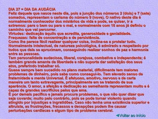 DIA 27 = DIA DA AUDÁCIA Feliz daquele que nasce neste dia, pois a junção dos números 2 (dois) e 7 (sete) somados, representam o carisma do número 9 (nove). O nativo deste dia é normalmente conhecedor dos mistérios da vida e pode, se quiser, ir a extremos: para o bem ou para o mal, e normalmente com 18 anos já definiu o caminho que vai percorrer. Virtudes: dedicação àquilo que acredita, generosidade e genialidade. Fraquezas: falta de concentração e de persistência. Como lhe parece fácil realizar qualquer coisa, inclina-se a protelar tudo. Normalmente intelectual, de natureza psicológica, é admirado e respeitado por todos que dele se aproximam, conseguindo realizar sonhos de paz e harmonia entre as pessoas. Tem personalidade audaciosa, liberal, corajosa, combativa e independente; é também grande amante da liberdade e não suporta dar satisfação dos seus atos, preferindo trabalhar só. Quase sempre bem sucedido no plano material, dificilmente tem maiores problemas de dinheiro, pois sabe como consegui-lo. Tem elevado senso de fraternidade e mente Universal. É afetuoso, emotivo, nervoso e de certa maneira um tanto extravagante, principalmente em se tratando de sua aparência. O amor, a afeição e dedicação ao semelhante representam muito e é capaz de grandes sacrifícios pelos que ama. É por demais pacífico e jamais procura problemas, o que não quer dizer que seja covarde; muito pelo contrário, pois se pode tornar violento quando atingido por injustiças e ingratidões. Caso não tenha uma existência superior e altruísta, as frustrações, fracassos e decepções podem lhe causar perturbações cardíacas e algum tipo de problema cerebral.  ◄ Voltar ao início 