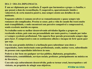 DIA 2 = DIA DA DIPLOMACIA É um ser diplomata por excelência. É aquele que harmoniza o grupo e a família; o que possui o dom da reconciliação. É cooperativo, aparentemente tímido e vulnerável, de certa maneira passivo, mas sempre atento aos detalhes de seu ambiente. Enquanto solteiro é comum envolver-se romanticamente e quase sempre tais romances são complicados. Precisa se casar, pois a vida de casado lhe trará muito mais tranqüilidade, e onde encontrará um parceiro compatível e compreensível, sendo excelente marido ou esposa. No trabalho sente-se melhor desenvolvendo atividades ligadas a grupos ou recebendo ordens, pois com sua personalidade um tanto passiva, é amado por todos e é sempre excelente profissional. Não suporta ficar parado procurando sempre algo para fazer. É compreensivo com os sentimentos alheios e incapaz de ferir quem quer que seja. Um dos seus grandes defeitos é a inclinação para subestimar seus dotes e capacidades, tanto intelectuais como profissionais, sendo, muitas vezes, subordinado de pessoas com capacidades inferiores às suas. Poderá se dar bem em qualquer serviço público, diplomata, pesquisador, bibliotecário, contabilidade, serviços sociais, professor, principalmente na música ou de literatura. Caso não seja culturalmente desenvolvido, pode-se tornar cruel, inescrupuloso e até violento, no propósito de atingir seus objetivos. ◄ Voltar ao início 