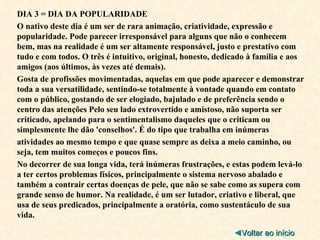 DIA 3 = DIA DA POPULARIDADE O nativo deste dia é um ser de rara animação, criatividade, expressão e popularidade. Pode parecer irresponsável para alguns que não o conhecem bem, mas na realidade é um ser altamente responsável, justo e prestativo com tudo e com todos. O três é intuitivo, original, honesto, dedicado à família e aos amigos (aos últimos, às vezes até demais). Gosta de profissões movimentadas, aquelas em que pode aparecer e demonstrar toda a sua versatilidade, sentindo-se totalmente à vontade quando em contato com o público, gostando de ser elogiado, bajulado e de preferência sendo o centro das atenções Pelo seu lado extrovertido e amistoso, não suporta ser criticado, apelando para o sentimentalismo daqueles que o criticam ou simplesmente lhe dão 'conselhos'. É do tipo que trabalha em inúmeras atividades ao mesmo tempo e que quase sempre as deixa a meio caminho, ou seja, tem muitos começos e poucos fins. No decorrer de sua longa vida, terá inúmeras frustrações, e estas podem levá-lo a ter certos problemas físicos, principalmente o sistema nervoso abalado e também a contrair certas doenças de pele, que não se sabe como as supera com grande senso de humor. Na realidade, é um ser lutador, criativo e liberal, que usa de seus predicados, principalmente a oratória, como sustentáculo de sua vida. ◄ Voltar ao início 