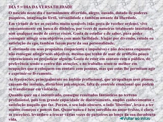 DIA 5 = DIA DA VERSATILIDADE O nascido neste dia é normalmente divertido, alegre, ousado, dotado de poderes psíquicos, imaginação fértil, versatilidade e também amante da liberdade. Em virtude de ter os ouvidos muito sensíveis (não gosta de receber ordens), vive constantemente em busca de dinheiro, por vezes de maneiras totalmente inusitadas, sem qualquer medo de correr riscos. Gosta de estudar e de saber, para poder conseguir atingir seus objetivos com mais facilidade. Viajar por diversão, estudo ou satisfação do ego, também fazem parte da sua personalidade. É obstinado em seus propósitos (impaciente e impulsivo) e não descansa enquanto não consegue atingir seus objetivos, mesmo que tenha de usar de artifícios pouco convencionais ou prejudicar alguém. Gosta de estar em contato com o público, de preferência sendo o centro das atenções, e no trabalho sente-se melhor em ocupações que o coloquem em contato com pessoas, mas que estas lhe permitam agir e exprimir-se livremente. As frustrações, principalmente no âmbito profissional, que atrapalham seus planos, causam-lhe insônias, distúrbios psicológicos, falta de controle emocional que podem se transformar em violência. Quando quer ou é incentivado, consegue resultados fantásticos no terreno profissional, pois tem grande capacidade de discernimento, amplos conhecimentos e satisfação naquilo que faz. Porém, o seu lado obscuro, o lado 'libertino', leva-o a ter muitos começos e poucos fins. Quase nunca é bem sucedido no amor (existe, é claro, as exceções), levando-o a trocar várias vezes de parceiros ao longo da sua duradoura vida. ◄ Voltar ao início 