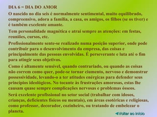 DIA 6 = DIA DO AMOR O nascido no dia seis é normalmente sentimental, muito equilibrado, compreensivo, adora a família, a casa, os amigos, os filhos (se os tiver) e é também excelente amante. Tem personalidade magnética e atrai sempre as atenções: em festas, reuniões, cursos, etc. Profissionalmente sente-se realizado numa posição superior, onde pode contribuir para o desenvolvimento da empresa, das coisas e principalmente das pessoas envolvidas. É perseverante e luta até o fim para atingir seus objetivos. Como é altamente sensível, quando contrariado, ou quando as coisas não correm como quer, pode-se tornar ciumento, nervoso e demonstrar possessividade, levando-o a ter atitudes enérgicas para defender seus princípios ideológicos. No tocante às frustrações amorosas, estas lhe causam quase sempre complicações nervosas e problemas ósseos. Será excelente profissional no setor social (trabalhar com idosos, crianças, deficientes físicos ou mentais), em áreas esotéricas e religiosas, como professor, decorador, cozinheiro, ou tratando de embelezar o planeta. ◄ Voltar ao início 