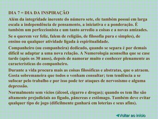 DIA 7 = DIA DA INSPIRAÇÃO Além da integridade inerente do número sete, ele também possui em larga escala a independência de pensamento, a iniciativa e a ponderação. É também um perfeccionista e um tanto arredio a coisas e a novas amizades. Se o querem ver feliz, falem de religião, de filosofia pura e simples), de ensino ou qualquer atividade ligada à espiritualidade. Companheiro (ou companheira) dedicado, quando se separa é por demais difícil se adaptar a uma nova relação. A Numerologia aconselha que se case tarde (após os 30 anos), depois de namorar muito e conhecer plenamente as características do companheiro. Durante a vida procura mais as coisas filosóficas e abstratas, que o atraem. Gosta sobremaneira que todos o venham consultar; tem tendência a se sufocar pelo trabalho e por isso pode ter ataques de nervosismo e alguma depressão. Normalmente sem vícios (álcool, cigarro e drogas); quando os tem lhe são altamente prejudiciais ao fígado, pâncreas e estômago. Também deve evitar qualquer tipo de jogo (dificilmente ganhará em loterias e seus afins). ◄ Voltar ao início 