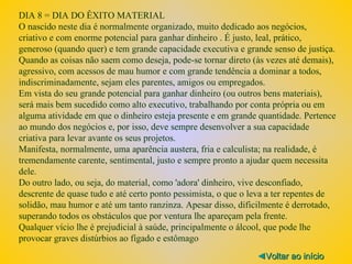 DIA 8 = DIA DO ÊXITO MATERIAL O nascido neste dia é normalmente organizado, muito dedicado aos negócios, criativo e com enorme potencial para ganhar dinheiro . É justo, leal, prático, generoso (quando quer) e tem grande capacidade executiva e grande senso de justiça. Quando as coisas não saem como deseja, pode-se tornar direto (às vezes até demais), agressivo, com acessos de mau humor e com grande tendência a dominar a todos, indiscriminadamente, sejam eles parentes, amigos ou empregados. Em vista do seu grande potencial para ganhar dinheiro (ou outros bens materiais), será mais bem sucedido como alto executivo, trabalhando por conta própria ou em alguma atividade em que o dinheiro esteja presente e em grande quantidade. Pertence ao mundo dos negócios e, por isso, deve sempre desenvolver a sua capacidade criativa para levar avante os seus projetos. Manifesta, normalmente, uma aparência austera, fria e calculista; na realidade, é tremendamente carente, sentimental, justo e sempre pronto a ajudar quem necessita dele. Do outro lado, ou seja, do material, como 'adora' dinheiro, vive desconfiado, descrente de quase tudo e até certo ponto pessimista, o que o leva a ter repentes de solidão, mau humor e até um tanto ranzinza. Apesar disso, dificilmente é derrotado, superando todos os obstáculos que por ventura lhe apareçam pela frente. Qualquer vício lhe é prejudicial à saúde, principalmente o álcool, que pode lhe provocar graves distúrbios ao fígado e estômago ◄ Voltar ao início 