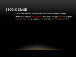 SECOND STAGE
   •   Return to the transcript to transform the initial notes into emerging themes
   •   Main task: To formulate concise phrases that contain enough particularity to remain
       grounded in the text and enough abstraction to offer conceptual understanding
 