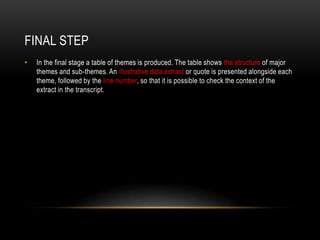 FINAL STEP
•   In the final stage a table of themes is produced. The table shows the structure of major
    themes and sub-themes. An illustrative data extract or quote is presented alongside each
    theme, followed by the line number, so that it is possible to check the context of the
    extract in the transcript.
 
