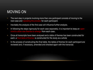 MOVING ON
•   The next step in projects involving more than one participant consists of moving to the
    next case and repeating the process for each participant.
•   Inevitably the analysis of the first case will influence further analysis.
•   In following the steps rigorously for each case separately, it is important to keep an open
    mind to allow new themes to emerge from each case..
•   Once all transcripts have been analysed and a table of themes has been constructed for
    each, a final table of themes is constructed for the study as a whole
•   In the process of constructing the final table, the tables of themes for each participant are
    reviewed and, if necessary, amended and checked again with the transcript.
 