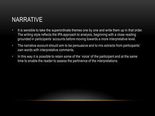NARRATIVE
•   It is sensible to take the superordinate themes one by one and write them up in that order.
    The writing style reflects the IPA approach to analysis, beginning with a close reading
    grounded in participants‟ accounts before moving towards a more interpretative level.
•   The narrative account should aim to be persuasive and to mix extracts from participants‟
    own words with interpretative comments.
•   In this way it is possible to retain some of the „voice‟ of the participant and at the same
    time to enable the reader to assess the pertinence of the interpretations.
 