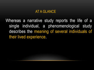 AT A GLANCE

Whereas a narrative study reports the life of a
 single individual, a phenomenological study
 describes the meaning of several individuals of
 their lived experience.
 