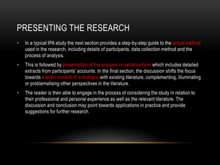 PRESENTING THE RESEARCH
•   In a typical IPA study the next section provides a step-by-step guide to the actual method
    used in the research, including details of participants, data collection method and the
    process of analysis.
•   This is followed by presentation of the analysis in narrative form which includes detailed
    extracts from participants‟ accounts. In the final section, the discussion shifts the focus
    towards a wider context of a dialogue with existing literature, complementing, illuminating
    or problematising other perspectives in the literature.
•   The reader is then able to engage in the process of considering the study in relation to
    their professional and personal experience as well as the relevant literature. The
    discussion and conclusion may point towards applications in practice and provide
    suggestions for further research.
 