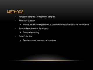METHODS
   •   Purposive sampling (homogenous sample)
   •   Research Question
        • Involve issues and experiences of considerable significance to the participant/s
   •   Sample/Recruitment of Participants
        • Snowball sampling
   •   Data Collection
        • Semi-structured, one-on-one interviews
 