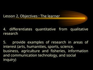Lesson 2, Objectives : The learner
4. differentiates quantitative from qualitative
research
5. provide examples of research in areas of
interest (arts, humanities, sports, science,
business, agriculture and fisheries, information
and communication technology, and social
inquiry)
 