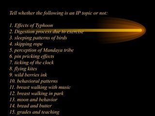 Tell whether the following is an IP topic or not:
1. Effects of Typhoon
2. Digestion process due to exercise
3. sleeping patterns of birds
4. skipping rope
5. perception of Mandaya tribe
6. pin pricking effects
7. ticking of the clock
8. flying kites
9. wild berries ink
10. behavioral patterns
11. breast walking with music
12. breast walking in park
13. moon and behavior
14. bread and butter
15. grades and teaching
 