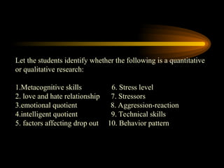 Let the students identify whether the following is a quantitative
or qualitative research:
1.Metacognitive skills 6. Stress level
2. love and hate relationship 7. Stressors
3.emotional quotient 8. Aggression-reaction
4.intelligent quotient 9. Technical skills
5. factors affecting drop out 10. Behavior pattern
 