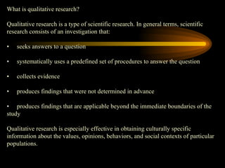 What is qualitative research?
Qualitative research is a type of scientific research. In general terms, scientific
research consists of an investigation that:
• seeks answers to a question
• systematically uses a predefined set of procedures to answer the question
• collects evidence
• produces findings that were not determined in advance
• produces findings that are applicable beyond the immediate boundaries of the
study
Qualitative research is especially effective in obtaining culturally specific
information about the values, opinions, behaviors, and social contexts of particular
populations.
 
