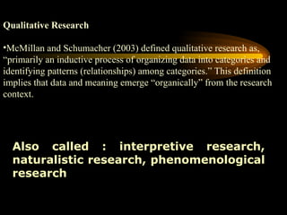 Qualitative Research
•McMillan and Schumacher (2003) defined qualitative research as,
“primarily an inductive process of organizing data into categories and
identifying patterns (relationships) among categories.” This definition
implies that data and meaning emerge “organically” from the research
context.
Also called : interpretive research,
naturalistic research, phenomenological
research
 