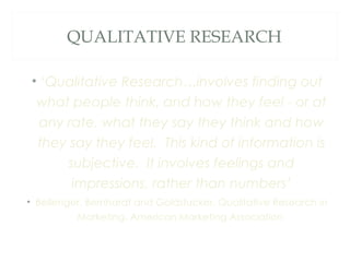 QUALITATIVE RESEARCH
• ‘Qualitative Research…involves finding out
what people think, and how they feel - or at
any rate, what they say they think and how
they say they feel. This kind of information is
subjective. It involves feelings and
impressions, rather than numbers’
• Bellenger, Bernhardt and Goldstucker, Qualitative Research in
Marketing, American Marketing Association
 