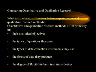 Comparing Quantitative and Qualitative Research
What are the basic differences between quantitative and
qualitative research methods?
Quantitative and qualitative research methods differ primarily
in:
• their analytical objectives
• the types of questions they pose
• the types of data collection instruments they use
• the forms of data they produce
• the degree of flexibility built into study design
 