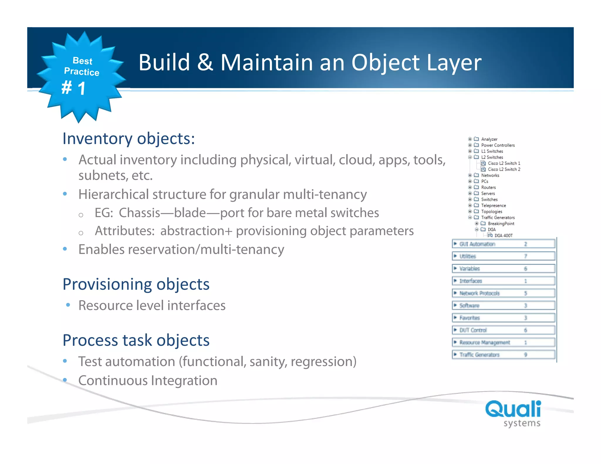 Slide Header…

Build & Maintain an Object Layer

Inventory objects:
• Actual inventory including physical, virtual, cloud, apps, tools,
subnets, etc.
• Hierarchical structure for granular multi-tenancy
o
o

EG: Chassis—blade—port for bare metal switches
Attributes: abstraction+ provisioning object parameters

• Enables reservation/multi-tenancy

Provisioning objects
• Resource level interfaces

Process task objects
• Test automation (functional, sanity, regression)
• Continuous Integration
QualiSystems Proprietary & Confidential

 