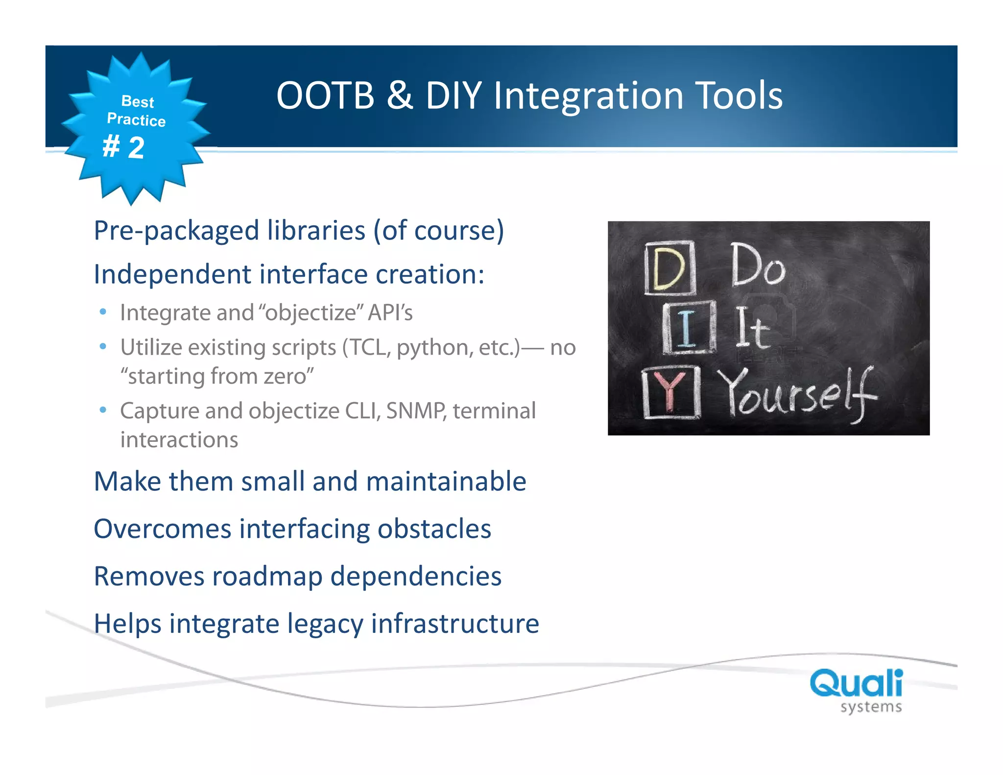 Slide Header… & DIY Integration Tools
OOTB

Pre-packaged libraries (of course)
Independent interface creation:
• Integrate and “objectize” API’s
• Utilize existing scripts (TCL, python, etc.)— no
“starting from zero”
• Capture and objectize CLI, SNMP, terminal
interactions

Make them small and maintainable
Overcomes interfacing obstacles
Removes roadmap dependencies
Helps integrate legacy infrastructure
QualiSystems Proprietary & Confidential

 
