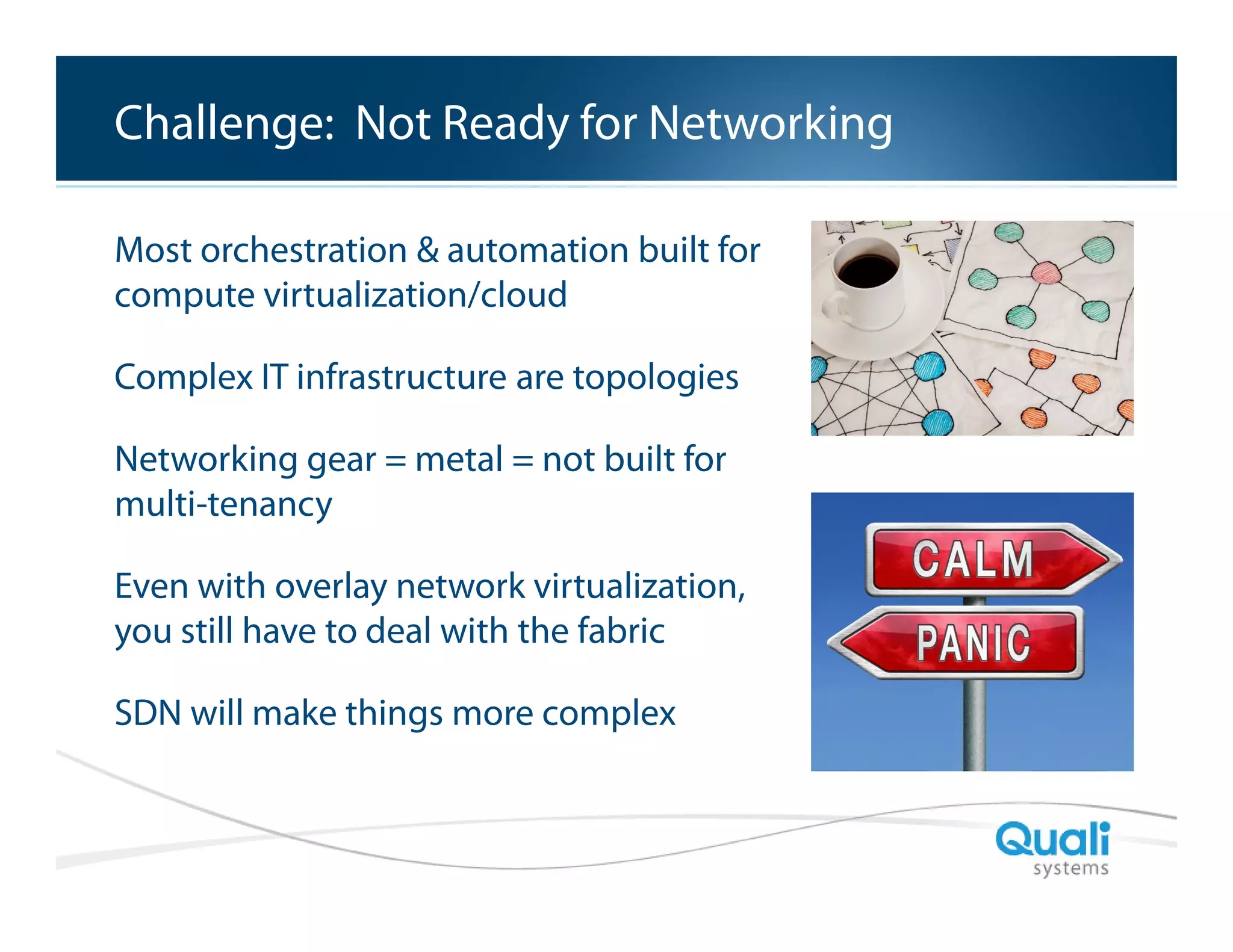 Slide Header…
Challenge: Not Ready for Networking
Most orchestration & automation built for
compute virtualization/cloud
Complex IT infrastructure are topologies
Networking gear = metal = not built for
multi-tenancy
Even with overlay network virtualization,
you still have to deal with the fabric
SDN will make things more complex

QualiSystems Proprietary & Confidential

 