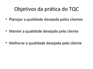 Objetivos da prática do TQC
• Planejar a qualidade desejada pelos clientes
• Manter a qualidade desejada pelo cliente
• Melhorar a qualidade desejada pelo cliente
 