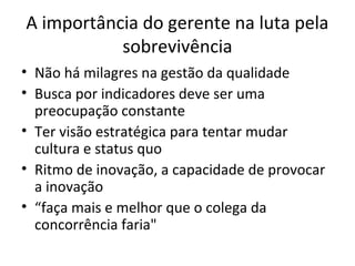 A importância do gerente na luta pela
sobrevivência
• Não há milagres na gestão da qualidade
• Busca por indicadores deve ser uma
preocupação constante
• Ter visão estratégica para tentar mudar
cultura e status quo
• Ritmo de inovação, a capacidade de provocar
a inovação
• “faça mais e melhor que o colega da
concorrência faria"
 