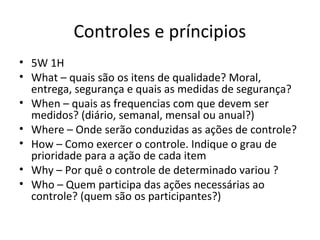 Controles e príncipios
• 5W 1H
• What – quais são os itens de qualidade? Moral,
entrega, segurança e quais as medidas de segurança?
• When – quais as frequencias com que devem ser
medidos? (diário, semanal, mensal ou anual?)
• Where – Onde serão conduzidas as ações de controle?
• How – Como exercer o controle. Indique o grau de
prioridade para a ação de cada item
• Why – Por quê o controle de determinado variou ?
• Who – Quem participa das ações necessárias ao
controle? (quem são os participantes?)
 