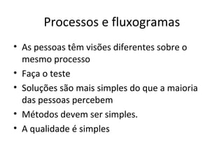 Processos e fluxogramas
• As pessoas têm visões diferentes sobre o
mesmo processo
• Faça o teste
• Soluções são mais simples do que a maioria
das pessoas percebem
• Métodos devem ser simples.
• A qualidade é simples
 