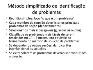 Método simplificado de identificação
de problemas
• Reunião simples: foco “o que é um problema“
• Cada membro da reunião deve listar os principais
problemas da seção (departamento)
• Selecionar os mais indesejáveis (guardar os outros)
• Classifique os problemas mais fáceis de serem
resolvidos no CP – 3 meses. Isto equivale ao
treinamento no método de solução de problemas
• Se depender de outras seções, dar o caráter
interfuncional as soluções
• Se extrapolarem os problemas deverão ser conduzidos
a direção
 