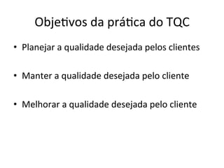 Obje0vos	
  da	
  prá0ca	
  do	
  TQC	
  
•  Planejar	
  a	
  qualidade	
  desejada	
  pelos	
  clientes	
  
•  Manter	
  a	
  qualidade	
  desejada	
  pelo	
  cliente	
  
•  Melhorar	
  a	
  qualidade	
  desejada	
  pelo	
  cliente	
  
 