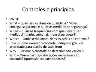 Controles	
  e	
  príncipios	
  
•  5W	
  1H	
  
•  What	
  –	
  quais	
  são	
  os	
  itens	
  de	
  qualidade?	
  Moral,	
  
entrega,	
  segurança	
  e	
  quais	
  as	
  medidas	
  de	
  segurança?	
  
•  When	
  –	
  quais	
  as	
  frequencias	
  com	
  que	
  devem	
  ser	
  
medidos?	
  (diário,	
  semanal,	
  mensal	
  ou	
  anual?)	
  
•  Where	
  –	
  Onde	
  serão	
  conduzidas	
  as	
  ações	
  de	
  controle?	
  	
  
•  How	
  –	
  Como	
  exercer	
  o	
  controle.	
  Indique	
  o	
  grau	
  de	
  
prioridade	
  para	
  a	
  ação	
  de	
  cada	
  item	
  
•  Why	
  –	
  Por	
  quê	
  o	
  controle	
  de	
  determinado	
  variou	
  ?	
  
•  Who	
  –	
  Quem	
  par0cipa	
  das	
  ações	
  necessárias	
  ao	
  
controle?	
  (quem	
  são	
  os	
  par0cipantes?)	
  
 