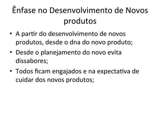 Ênfase	
  no	
  Desenvolvimento	
  de	
  Novos	
  
produtos	
  
•  A	
  par/r	
  do	
  desenvolvimento	
  de	
  novos	
  
produtos,	
  desde	
  o	
  dna	
  do	
  novo	
  produto;	
  
•  Desde	
  o	
  planejamento	
  do	
  novo	
  evita	
  
dissabores;	
  
•  Todos	
  ﬁcam	
  engajados	
  e	
  na	
  expecta/va	
  de	
  
cuidar	
  dos	
  novos	
  produtos;	
  
 