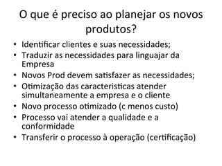 O	
  que	
  é	
  preciso	
  ao	
  planejar	
  os	
  novos	
  
produtos?	
  
•  Iden/ﬁcar	
  clientes	
  e	
  suas	
  necessidades;	
  
•  Traduzir	
  as	
  necessidades	
  para	
  linguajar	
  da	
  
Empresa	
  
•  Novos	
  Prod	
  devem	
  sa/sfazer	
  as	
  necessidades;	
  
•  O/mização	
  das	
  caracteris/cas	
  atender	
  
simultaneamente	
  a	
  empresa	
  e	
  o	
  cliente	
  
•  Novo	
  processo	
  o/mizado	
  (c	
  menos	
  custo)	
  
•  Processo	
  vai	
  atender	
  a	
  qualidade	
  e	
  a	
  
conformidade	
  
•  Transferir	
  o	
  processo	
  à	
  operação	
  (cer/ﬁcação)	
  
 