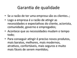 Garan/a	
  de	
  qualidade	
  
•  Se	
  a	
  razão	
  de	
  ter	
  uma	
  empresa	
  são	
  os	
  clientes..;	
  
•  Logo	
  a	
  empresa	
  é	
  a	
  razão	
  de	
  a/ngir	
  as	
  
necessidades	
  e	
  expecta/vas	
  do	
  cliente,	
  acionista,	
  
comunidade,	
  governo	
  e	
  empregados;	
  
•  Acontece	
  que	
  as	
  necessidades	
  mudam	
  o	
  tempo	
  
todo;	
  
•  Para	
  conseguir	
  a/ngir	
  é	
  preciso	
  novos	
  produtos,	
  
mais	
  baratos,	
  melhores,	
  mais	
  modernos,	
  
atra/vos,	
  confortáveis,	
  mais	
  seguros	
  e	
  muito	
  
mais	
  fáceis	
  de	
  serem	
  man/dos;	
  
 