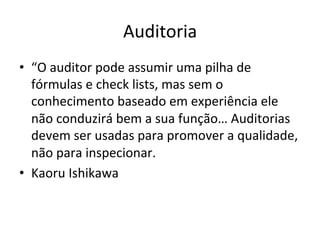 Auditoria	
  
•  “O	
  auditor	
  pode	
  assumir	
  uma	
  pilha	
  de	
  
fórmulas	
  e	
  check	
  lists,	
  mas	
  sem	
  o	
  
conhecimento	
  baseado	
  em	
  experiência	
  ele	
  
não	
  conduzirá	
  bem	
  a	
  sua	
  função…	
  Auditorias	
  
devem	
  ser	
  usadas	
  para	
  promover	
  a	
  qualidade,	
  
não	
  para	
  inspecionar.	
  
•  Kaoru	
  Ishikawa	
  
 