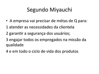 Segundo	
  Miyauchi	
  
•  A	
  empresa	
  vai	
  precisar	
  de	
  métas	
  de	
  Q	
  para:	
  
1	
  atender	
  as	
  necessidades	
  da	
  clientela	
  
2	
  garan/r	
  a	
  segurança	
  dos	
  usuários;	
  
3	
  engajar	
  todos	
  os	
  empregados	
  na	
  missão	
  da	
  
qualidade	
  
4	
  e	
  em	
  todo	
  o	
  ciclo	
  de	
  vida	
  dos	
  produtos	
  
 