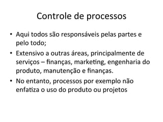 Controle	
  de	
  processos	
  
•  Aqui	
  todos	
  são	
  responsáveis	
  pelas	
  partes	
  e	
  
pelo	
  todo;	
  
•  Extensivo	
  a	
  outras	
  áreas,	
  principalmente	
  de	
  
serviços	
  –	
  ﬁnanças,	
  marke/ng,	
  engenharia	
  do	
  
produto,	
  manutenção	
  e	
  ﬁnanças.	
  
•  No	
  entanto,	
  processos	
  por	
  exemplo	
  não	
  
enfa/za	
  o	
  uso	
  do	
  produto	
  ou	
  projetos	
  
 