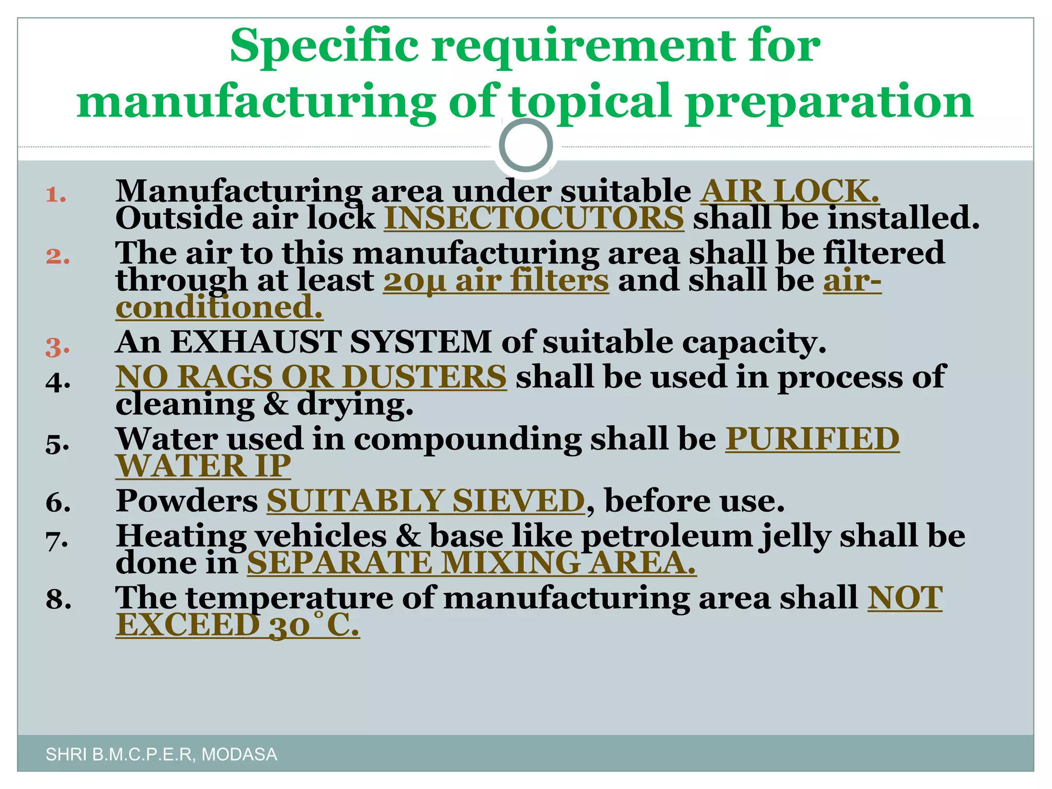 Specific requirement for
manufacturing of topical preparation
1.
2.
3.
4.
5.
6.
7.
8.

Manufacturing area under suitable AIR LOCK.
Outside air lock INSECTOCUTORS shall be installed.
The air to this manufacturing area shall be filtered
through at least 20μ air filters and shall be airconditioned.
An EXHAUST SYSTEM of suitable capacity.
NO RAGS OR DUSTERS shall be used in process of
cleaning & drying.
Water used in compounding shall be PURIFIED
WATER IP
Powders SUITABLY SIEVED, before use.
Heating vehicles & base like petroleum jelly shall be
done in SEPARATE MIXING AREA.
The temperature of manufacturing area shall NOT
EXCEED 30˚C.

SHRI B.M.C.P.E.R, MODASA

 