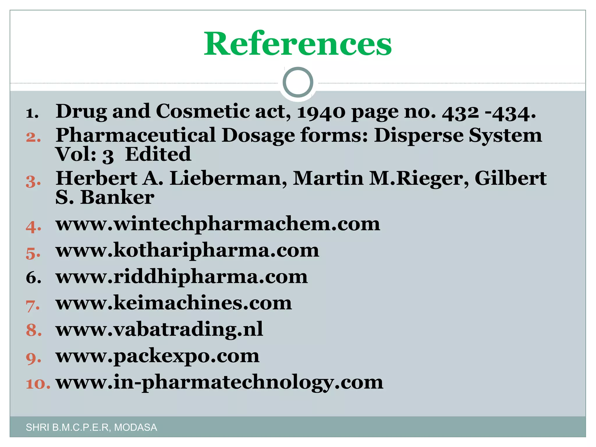 References
1. Drug and Cosmetic act, 1940 page no. 432 -434.
2. Pharmaceutical Dosage forms: Disperse System

Vol: 3 Edited
3. Herbert A. Lieberman, Martin M.Rieger, Gilbert
S. Banker
4. www.wintechpharmachem.com
5. www.kotharipharma.com
6. www.riddhipharma.com
7. www.keimachines.com
8. www.vabatrading.nl
9. www.packexpo.com
10. www.in-pharmatechnology.com
SHRI B.M.C.P.E.R, MODASA

 